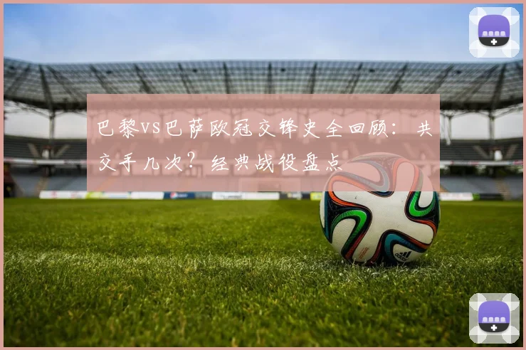 巴黎vs巴萨欧冠交锋史全回顾：共交手几次？经典战役盘点