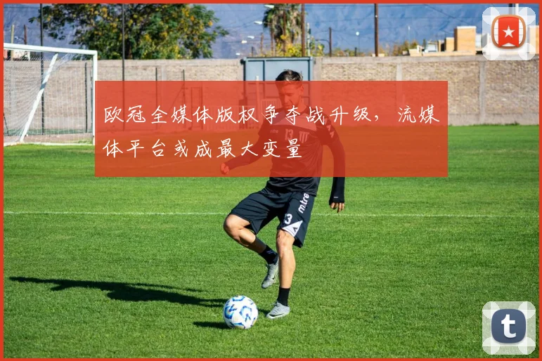 欧冠全媒体版权争夺战升级，流媒体平台或成最大变量