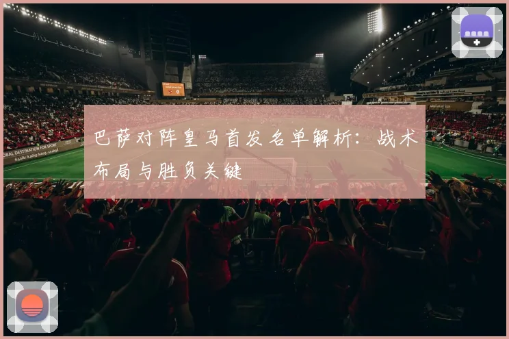 巴萨对阵皇马首发名单解析：战术布局与胜负关键