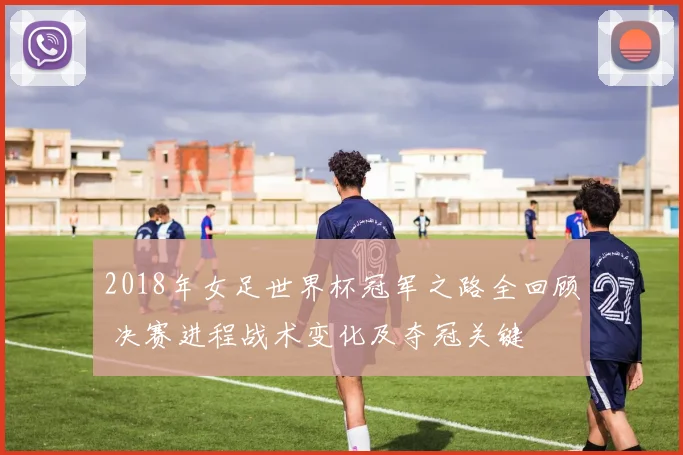 2018年女足世界杯冠军之路全回顾 决赛进程战术变化及夺冠关键