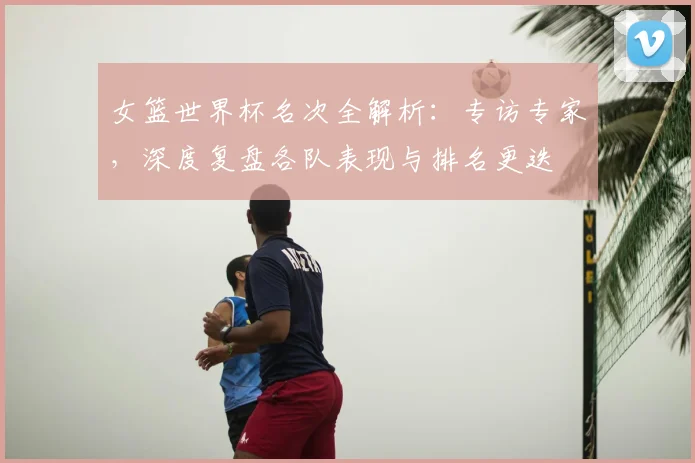 女篮世界杯名次全解析:专访专家,深度复盘各队表现与排名更迭