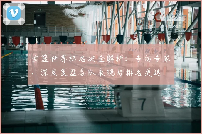 女篮世界杯名次全解析:专访专家,深度复盘各队表现与排名更迭