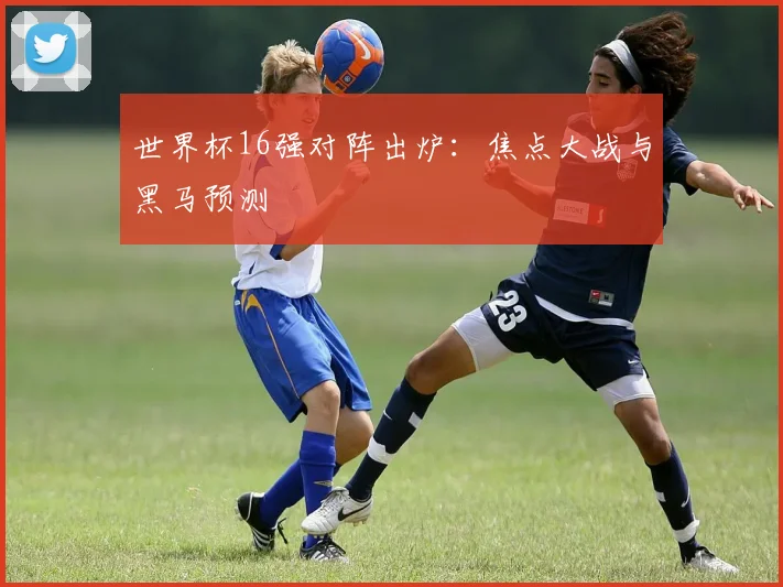 世界杯16强对阵出炉：焦点大战与黑马预测
