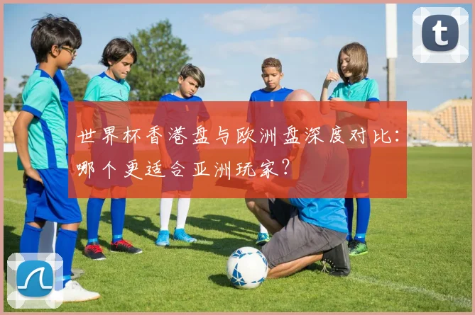 世界杯香港盘与欧洲盘深度对比:哪个更适合亚洲玩家?