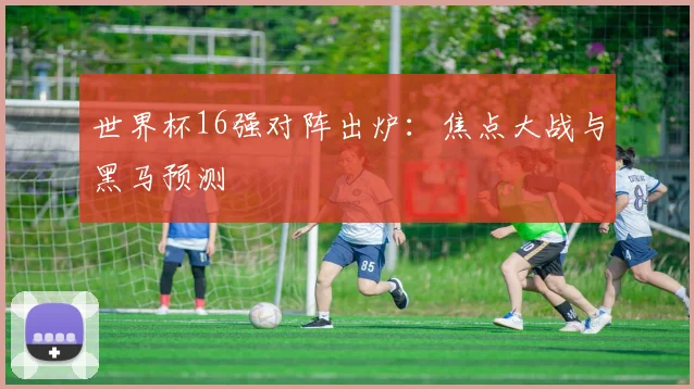 世界杯16强对阵出炉：焦点大战与黑马预测