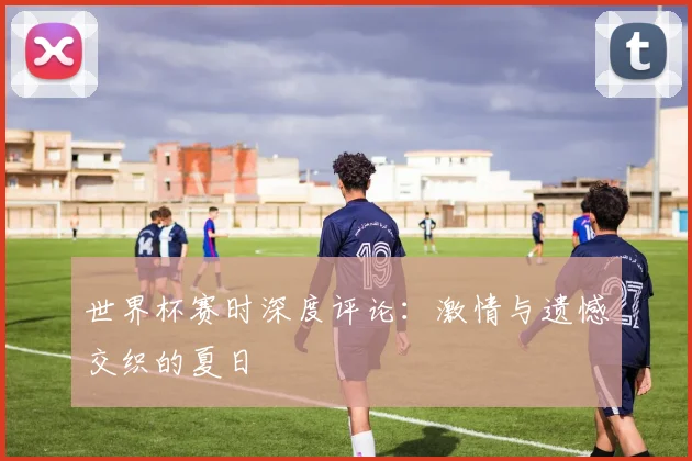世界杯赛时深度评论：激情与遗憾交织的夏日